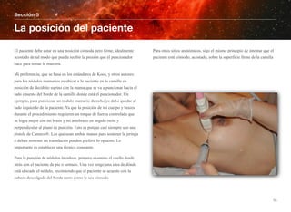 El paciente debe estar en una posición cómoda pero firme, idealmente
acostado de tal modo que pueda recibir la presión que el puncionador
hace para tomar la muestra.
Mi preferencia, que se basa en los estándares de Koos, y otros autores:
para los nódulos mamarios es ubicar a la paciente en la camilla en
posición de decúbito supino con la mama que se va a puncionar hacia el
lado opuesto del borde de la camilla donde está el puncionador. Un
ejemplo, para puncionar un nódulo mamario derecho yo debo quedar al
lado izquierdo de la paciente. Ya que la posición de mi cuerpo y brazos
durante el procedimiento requieren un torque de fuerza controlada que
se logra mejor con mi brazo y mi antebrazo en ángulo recto y
perpendicular al plano de punción. Esto es porque casi siempre uso una
pistola de Cameco®. Los que usan ambas manos para sostener la jeringa
o deben sostener un transductor pueden preferir lo opuesto. Lo
importante es establecer una técnica constante.
Para la punción de nódulos tiroideos, primero examino el cuello desde
atrás con el paciente de pie o sentado. Una vez tengo una idea de dónde
está ubicado el nódulo, recomiendo que el paciente se acueste con la
cabeza descolgada del borde tanto como le sea cómodo.
Para otros sitios anatómicos, sigo el mismo principio de intentar que el
paciente esté cómodo, acostado, sobre la superficie firme de la camilla
Sección 5
La posición del paciente
15
 