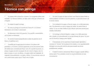 • Se prepara toda la dotación e insumos. Los recipientes deben estar
rotulados. Las láminas también, con lápiz, para evitar que se borren con
el líquido.
• Se empata la aguja la jeringa
• Se coloca la jeringa en la pistola de Cameco® o se sostiene
firmemente con la mano no dominante.
• Se determina el sitio de la punción. Si es posible, sosteniéndolo
con la mano no dominante.
• Se incide de manera perpendicular al plano de punción con el
brazo y el antebrazo en L
• A medida que la aguja pasa de la dermis a los planos más
profundos o a la lesión se inicia la aspiración con un movimiento lento
del émbolo pero sostenido para hacer vacío. Si se pierde la presión, es
porque la aguja encontró un paquete de aire como la tráquea, rara vez
pasa en mama, a veces con pleura, o la aguja estaba mal empatada. Se
suspende el procedimiento y se repite o difiere. Un movimiento suave en
arco semicircular ayuda a que el bisel corte el tejido.
• Se retrae la aguja sin dejar de hacer vacío hasta un punto donde se
estime prudente reorientar el eje de la punción y se procede de nuevo de
la misma manera.
• Si el embudo de la aguja se llena de sangre, no se debe puncionar
más. Una alternativa es usar un aguja con catéter. Se puede llenar el
catéter. Lo uso en nodos linfáticos para obtener suficiente muestra para
estudios moleculares
• Si la jeringa se llena de líquido o sangre, no se debe puncionar
más, excepto si el procedimiento se usa para drenaje del quiste. En cuyo
caso la muestra se maneja como líquido.
• Curiosamente con la experiencia el puncionador aprenderá a
reconocer la “textura” de los planos de los tejidos y con seguridad podrá
distinguir esa sensación sutil de estar puncionando una lesión
probablemente maligna.
• Cuando la lesión es densamente fibrosa la aguja se puede doblar e
incluso partir. No es prudente insistir en un procedimiento en estas
circunstancias
Sección 6
Técnica con jeringa
16
 