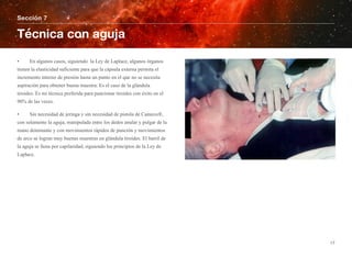 • En algunos casos, siguiendo la Ley de Laplace, algunos órganos
tienen la elasticidad suficiente para que la cápsula externa permita el
incremento interno de presión hasta un punto en el que no se necesita
aspiración para obtener buena muestra. Es el caso de la glándula
tiroides. Es mi técnica preferida para puncionar tiroides con éxito en el
90% de las veces.
• Sin necesidad de jeringa y sin necesidad de pistola de Cameco®,
con solamente la aguja, manipulada entre los dedos anular y pulgar de la
mano dominante y con movimientos rápidos de punción y movimientos
de arco se logran muy buenas muestras en glándula tiroides. El barril de
la aguja se llena por capilaridad, siguiendo los principios de la Ley de
Laplace.
Sección 7
Técnica con aguja
17
 