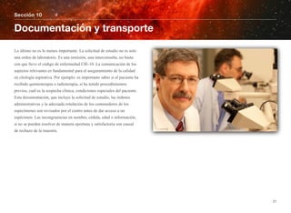 Lo último no es lo menos importante. La solicitud de estudio no es solo
una orden de laboratorio. Es una remisión, una interconsulta, no basta
con que lleve el código de enfermedad CIE-10. La comunicación de los
aspectos relevantes es fundamental para el aseguramiento de la calidad
en citología aspirativa. Por ejemplo: es importante saber si el paciente ha
recibido quimioterapia o radioterapia, si ha tenido procedimientos
previos, cuál es la sospecha clínica, condiciones especiales del paciente.
Esta documentación, que incluye la solicitud de estudio, las órdenes
administrativas y la adecuada rotulación de los contenedores de los
especímenes son revisados por el centro antes de dar acceso a un
espécimen. Las incongruencias en nombre, cédula, edad o información,
si no se pueden resolver de manera oportuna y satisfactoria son causal
de rechazo de la muestra.
Sección 10
Documentación y transporte
21
 