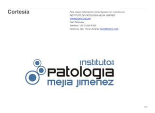 Cortesía
xxvi
Para mayor información comuníquese con nosotros en
INSTITUTO DE PATOLOGIA MEJIA JIMENEZ
WWW.MJNCO.COM
Cali, Colombia
Teléfono: +57-2-554-6760
Gerencia: Dra. Rocío Jiménez rocio@mjnco.com
 