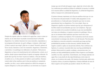 Después de exponer sobre las virtudes de la aguja fina, vamos a entrar en
materia, no sin antes hacer un periplo circunstancial por la filosofía
diagnóstica. Los médicos hacemos tres cosas esenciales, respondemos a
tres preguntas del paciente, las qué le obligan a visitarnos: ¿Qué tengo?
¿Cómo se quita lo que tengo? ¿Qué me va a pasar? Nosotros, galenos de
léxico arcano, llamamos a estos tres momentos: diagnóstico, tratamiento,
y pronóstico. Los patólogos nos dedicamos a lo primero. Todo proceso
diagnóstico se basa en la transformación de la información, es decir, en el
análisis, desde la pieza material hasta el reporte en lenguaje coherente. Se
puede decir que hay tres fases: la previa al análisis, o fase pre-analítica,
el análisis en sí, y la fase posterior al análisis o post-analítica. Tenemos
control sobre la fase analítica, pero la fase pre-analítica es sumamente
sensible y en ella, a veces, nuestra injerencia es difícil de conseguir; se
requiere diligencia. La fase post-analítica es ese horizonte en el espacio
tiempo que está al borde del agujero negro, algún día volveré sobre ella.
Las condiciones pre-analíticas definen la calidad de la muestra, la calidad
de la muestra define la calidad del diagnóstico, la calidad del diagnóstico
define el manejo de la enfermedad del paciente.
El primer elemento importante en la fase pre-analítica tiene que ver con
las intenciones del puncionador. El médico debe preguntarse si este
procedimiento es el adecuado para el propósito que tiene en mente,
generalmente hacer un diagnóstico. No es tan simple. Hacer un
diagnóstico significa en primera instancia que hay que sobreponerse al
horrible estado de incertidumbre que nace con la hipótesis. Algo que
poco se enseña en las escuelas de medicina es que esta incertidumbre
casi nunca nos abandona, ni siquiera a nosotros los patólogos. Otra es
que en un momento dado tendremos que hacer una de dos cosas:
descartar o confirmar esa hipótesis. Por la naturaleza incierta de nuestro
conocimiento la estrategia más efectiva es la del descarte. Para descartar
una hipótesis se necesita someterla a una prueba que tenga una baja
probabilidad de producir un falso descarte, también llamado falso
negativo cuando se aplica en una persona enferma. Para confirmar una
hipótesis, lo contrario, la prueba debe tener una baja probabilidad de
producir falsos positivos cuando se aplique a una persona sana. Las
pruebas con baja probabilidad de producir falsos negativos son llamadas
sensibles, las otras, específicas. Generalmente, una citología aspirada con
aguja fina es una prueba de alta especificidad para ciertos tipos de
cáncer, en el contexto más usado. Ahí tenemos el primer gran cañón entre
la práctica clínica y la práctica diagnóstica. Estamos hablando de tasas de
falsos negativos de la prueba que pueden ir desde 20 a 40% en las
7
 