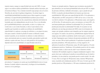 mejores manos, aunque su especificidad está cerca del 100%. Lo que
sigue es un tedioso análisis probabilístico llamado análisis bayesiano, por
el teorema de Bayes. Voy a intentar resumirlo aquí porque esta es la clave
filosófica de casi todo el quehacer diagnóstico. En primer lugar, la
sensibilidad (probabilidad de producir pocos falsos negativos en gente
enferma) y la especificidad (probabilidad de producir pocos falsos
positivos en gente sana) son dos características inherentes del diseño de
la prueba, pero son independientes una de la otra. No se ven afectadas
por la probabilidad primaria o pre-prueba, es decir, si se aplica a un
evento raro o a un evento frecuente, es decir, la prevalencia. Esto
significa que la prueba no cambia sus atributos de sensibilidad y
especificidad si se aplican a un grupo de enfermos o a un grupo de sanos.
Esto pasa cuando se diseña la prueba El asunto es diferente cuando
usamos la prueba, en ese momento no sabemos si están enfermos o
sanos, precisamente para eso usamos la prueba, para predecir quién está
enfermo o quién está sano. Ese es el valor predictivo de la prueba y
depende tanto de la sensibilidad y la especificidad como de la
prevalencia. Y tengamos en cuenta que la probabilidad de errar es la que
domina el sentido subjetivo emocional y sicológico de incertidumbre,
inclusive en los patólogos.
Veamos un ejemplo práctico. Digamos que inventamos una prueba X
para identificar con una buena probabilidad infección por HIV en sangre
de personas enfermas, midiendo anticuerpos, y que se pueda leer por
ELISA. La prueba está desarrollada de tal manera que tiene una
sensibilidad del 100% pero una especificidad del 80%. Si la aplicamos a
100 pacientes con HIV será positiva el 100% de las veces, ni una sola
vez dirá lo contrario. Si la aplicamos a 100 personas sanas, será negativa
en 80 de ellos, 20 serán positivos, pero, un momento, no tienen HIV. ¿Es
una buena prueba para confirmar la enfermedad? No ¿Es una buena
prueba para descartar la enfermedad? Sin duda. Si la usamos en una
población con una baja prevalencia de SIDA como la de donantes de
sangre, por ejemplo, podemos estar tranquilos que las sangres negativas
son seguras. En cuanto a las positivas, probablemente algunas bolsas de
sangre que eran usables se perderán; mucho menos grave, costoso pero
no letal. Supongamos que el número de pacientes portadores de HIV no
varía, son unos 100 en toda la población. Si aplicamos la prueba en 100
pacientes portadores, 100 serán positivos y no hay negativos. Si
aplicamos la prueba en 100 personas sanas, 80 serán negativas, 20 serán
erradamente positivos. Tendremos 120 resultados positivos de los cuales
20 estarán errados, es decir una de cada 6 veces estaremos errados.
Tendremos 80 resultados negativos, ninguno erradamente negativo. Esto
quiere decir que si aplicamos la prueba en una población que la mitad es
portadora y la otra mitad no, una prueba positiva estará errada 1 de cada
6 veces. Pero si en lugar de 100 personas sanas, tenemos 900 personas
sanas, la prueba será erradamente positiva 180 veces. Es decir que de 280
pruebas positivas (100 portadores y 180 sanos erradamente positivos) la
8
ENFERMOS SANOS
POSITIVOS
NEGATIVOS
A
Verdaderos positivos
B
Falsos positivos
C
Falsos negativos
D
Verdaderos negativos
 