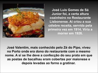 José Luis Gomes de Sá
                            Junior foi, a certa altura
                           cozinheiro no Restaurante
                           Lisbonense. Aí criou a sua
                          célebre receita, servida pela
                          primeira vez em 1914. Viria a
                                morrer em 1926.



 José Valentim, mais conhecido pelo Zé do Pipo, viveu
 no Porto onde era dono do restaurante com o mesmo
nome. A si se lhe deve a confecção do seu prato em que
 as postas de bacalhau eram cobertas por maionese e
           depois levadas ao forno a gratinar.
 