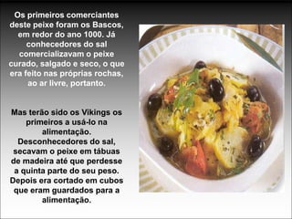 Os primeiros comerciantes
deste peixe foram os Bascos,
  em redor do ano 1000. Já
     conhecedores do sal
  comercializavam o peixe
curado, salgado e seco, o que
era feito nas próprias rochas,
     ao ar livre, portanto.


Mas terão sido os Vikings os
    primeiros a usá-lo na
        alimentação.
  Desconhecedores do sal,
 secavam o peixe em tábuas
de madeira até que perdesse
 a quinta parte do seu peso.
Depois era cortado em cubos
 que eram guardados para a
        alimentação.
 