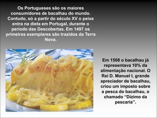 Os Portugueses são os maiores
   consumidores de bacalhau do mundo.
 Contudo, só a partir do século XV o peixe
    entra na dieta em Portugal, durante o
   período das Descobertas. Em 1497 os
primeiros exemplares são trazidos da Terra
                    Nova.



                                              Em 1508 o bacalhau já
                                               representava 10% da
                                             alimentação nacional. O
                                             Rei D. Manuel I, grande
                                             apreciador de bacalhau,
                                             criou um imposto sobre
                                             a pesca do bacalhau, o
                                               chamado “Dízimo da
                                                    pescaria”.
 