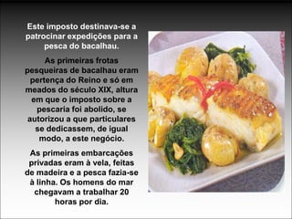 Este imposto destinava-se a
patrocinar expedições para a
     pesca do bacalhau.
      As primeiras frotas
pesqueiras de bacalhau eram
  pertença do Reino e só em
meados do século XIX, altura
  em que o imposto sobre a
   pescaria foi abolido, se
 autorizou a que particulares
   se dedicassem, de igual
    modo, a este negócio.
 As primeiras embarcações
 privadas eram à vela, feitas
de madeira e a pesca fazia-se
 à linha. Os homens do mar
  chegavam a trabalhar 20
        horas por dia.
 
