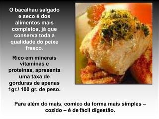 O bacalhau salgado
   e seco é dos
  alimentos mais
 completos, já que
  conserva toda a
qualidade do peixe
      fresco.
 Rico em minerais
      vitaminas e
proteínas, apresenta
     uma taxa de
gorduras de apenas
1gr./ 100 gr. de peso.

  Para além do mais, comido da forma mais simples –
             cozido – é de fácil digestão.
 