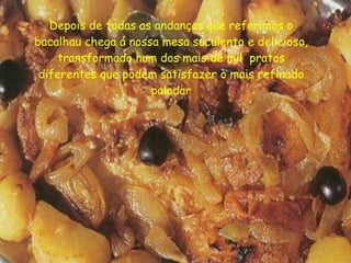 Depois de todas as andanças que referimos o bacalhau chega á nossa mesa suculento e delicioso, transformado num dos mais de mil  pratos diferentes que podem satisfazer o mais refinado paladar 