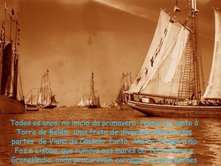 Todos os anos, no inicio da primavera, reunia-se junto à Torre de Belém  uma frota de diversos veleiros dos portos  de Viana do Castelo, Porto, Aveiro, Figueira da Foz e Lisboa, que rumava aos mares da Terra Nova e Gronelândia, onde procuravam carregar os seus porões de bacalhau  