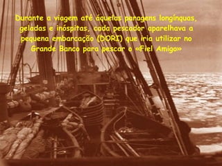 Durante a viagem até áquelas paragens longínquas, geladas e inóspitas, cada pescador aparelhava a pequena embarcação (DORI) que iria utilizar no Grande Banco para pescar o «Fiel Amigo» 