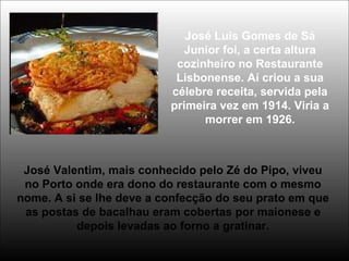 José Luis Gomes de Sá
Junior foi, a certa altura
cozinheiro no Restaurante
Lisbonense. Aí criou a sua
célebre receita, servida pela
primeira vez em 1914. Viria a
morrer em 1926.
José Valentim, mais conhecido pelo Zé do Pipo, viveu
no Porto onde era dono do restaurante com o mesmo
nome. A si se lhe deve a confecção do seu prato em que
as postas de bacalhau eram cobertas por maionese e
depois levadas ao forno a gratinar.
 