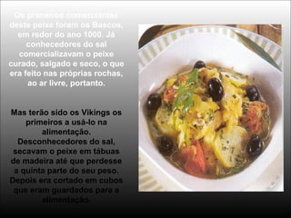 Os primeiros comerciantes
deste peixe foram os Bascos,
em redor do ano 1000. Já
conhecedores do sal
comercializavam o peixe
curado, salgado e seco, o que
era feito nas próprias rochas,
ao ar livre, portanto.
Mas terão sido os Vikings os
primeiros a usá-lo na
alimentação.
Desconhecedores do sal,
secavam o peixe em tábuas
de madeira até que perdesse
a quinta parte do seu peso.
Depois era cortado em cubos
que eram guardados para a
alimentação.
 