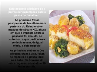 Este imposto destinava-se a
patrocinar expedições para a
pesca do bacalhau.
As primeiras frotas
pesqueiras de bacalhau eram
pertença do Reino e só em
meados do século XIX, altura
em que o imposto sobre a
pescaria foi abolido, se
autorizou a que particulares
se dedicassem, de igual
modo, a este negócio.
As primeiras embarcações
privadas eram à vela, feitas
de madeira e a pesca fazia-
se à linha. Os homens do
mar chegavam a trabalhar 20
horas por dia.
 