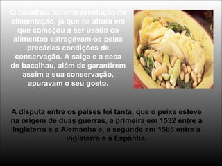 O bacalhau foi uma revolução na
alimentação, já que na altura em
que começou a ser usado os
alimentos estragavam-se pelas
precárias condições de
conservação. A salga e a seca
do bacalhau, além de garantirem
assim a sua conservação,
apuravam o seu gosto.
A disputa entre os países foi tanta, que o peixe esteve
na origem de duas guerras, a primeira em 1532 entre a
Inglaterra e a Alemanha e, a segunda em 1585 entre a
Inglaterra e a Espanha.
 