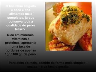 O bacalhau salgado
e seco é dos
alimentos mais
completos, já que
conserva toda a
qualidade do peixe
fresco.
Rico em minerais
vitaminas e
proteínas, apresenta
uma taxa de
gorduras de apenas
1gr./ 100 gr. de peso.
Para além do mais, comido da forma mais simples –
cozido – é de fácil digestão.
 
