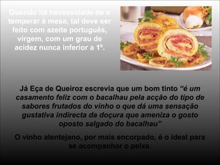 Quando há necessidade de o
temperar à mesa, tal deve ser
feito com azeite português,
virgem, com um grau de
acidez nunca inferior a 1º.
Já Eça de Queiroz escrevia que um bom tinto “é um
casamento feliz com o bacalhau pela acção do tipo de
sabores frutados do vinho o que dá uma sensação
gustativa indirecta da doçura que ameniza o gosto
oposto salgado do bacalhau”
O vinho alentejano, por mais encorpado, é o ideal para
se acompanhar o peixe.
 