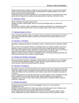 Receitas e Dicas de Bacalhau
Depois de escamado o bacalhau, enxuga-se, leva-se à grelha a assar, servindo-se em seguida
quente, com bom azeite e dentes de alho, acompanhado com batatas assadas no forno (com
casca), tendo sido previamente lavadas.
As postas que saem da grelha assadas devem, sem perda de tempo, ser espicaçadas com dois
garfos antes de regadas com azeite para que este penetre no bacalhau, tornando-o macio.
16 - Bacalhau à Cádis
Dividir o bacalhau em lascas miúdas e finas.
Refogar em azeite, cebola picada, salsa e um pouco de manteiga, fazer um creme bem
temperado.
Num prato de ir ao forno, dispor o bacalhau às camadas, entremeadas com camadas de creme,
de modo que a última seja de creme, cobrir com queijo ralado e levar a forno muito quente.
17 - Bacalhau Assado no Forno
Cozer o bacalhau segundo a regra; em seguida, colocar as postas numa travessa de ir ao forno,
com azeite, dentes de alho picados, pimenta, sumo de limão e miolo de pão ralado; levar ao
forno e assar.
18 - Bacalhau à «Chantilly»
Dessalgar completamente 500 grs. de bacalhau, cozê-lo, e depois tirar-lhe as espinhas e desfiá-
lo.
Levar ao lume, numa caçarola, 300 grs. de manteiga fresca; em estando derretida, juntar-lhe o
bacalhau e mexer muito bem com uma colher de pau, para o bacalhau absorver a manteiga
toda, juntar duas batatas cozidas e desfeitas; em estando tudo bem ligado, misturar com uma ou
duas colheres de nata (se a massa ficar muito grossa, juntar um pouco de leite).
Rectificar o tempero de sal se houver necessidade e servir numa travessa água guarnecida com
filetes de miolo de pão frito ou filetes de massa folhada.
19 - Bacalhau de Cebolada à Alentejana
Põe-se de véspera o bacalhau a dessalgar, e depois desfia-se. Em seguida faz-se um refogado
com farinha de trigo desfeita em água e vinagre, tapa-se a caçarola, deixa-se cozer em lume
brando até que o molho fique bastante grosso e reduzido.
20 - Bacalhau à Conselheiro
Dessalgar muito bem um lombo de bacalhau (sem espinhas), pô-lo numa caçarola, durante duas
horas, bem coberto de leite, em seguida, levá-la ao lume no mesmo leite, juntando-lhe uma boa
colher de manteiga com sal e deixando cozer. Estando cozido, dispor o bacalhau num prato de
ir ao forno .
A parte, engrossar leite com farinha até se obter um creme espesso, cobrir o bacalhau com este
creme, polvilhar com muito pão ralado até fazer côdea e espalhar por cima bocados de
manteiga e levar ao forno a corar. Servir quente, guarnecido com salada de alface, conserva,
azeitonas e alcaparras.
21 - Bacalhau Encoberto
Empregar lombo de bacalhau muito bem dessalgado; limpar com um pano até ficar
completamente seco.
Desfazer um pouco de farinha em leite e água morna, em partes iguais; juntar manteiga, sumo
de limão, pimenta moída e um ovo; bater tudo até ficar bem ligado.
Numa frigideira grande, deitar bastante azeite e levar ao lume; em fervendo, deitar o creme
dentro, espalhando-o por toda a superfície, e no meio do creme pôr logo o bacalhau; deixar
10
 