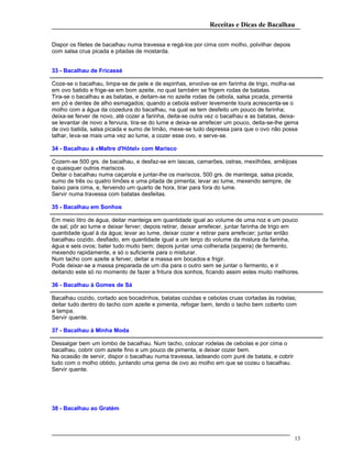 Receitas e Dicas de Bacalhau
Dispor os filetes de bacalhau numa travessa e regá-los por cima com molho, polvilhar depois
com salsa crua picada e pitadas de mostarda.
33 - Bacalhau de Fricassé
Coze-se o bacalhau, limpa-se de pele e de espinhas, envolve-se em farinha de trigo, molha-se
em ovo batido e frige-se em bom azeite, no qual também se frigem rodas de batatas.
Tira-se o bacalhau e as batatas, e deitam-se no azeite rodas de cebola, salsa picada, pimenta
em pó e dentes de alho esmagados; quando a cebola estiver levemente loura acrescenta-se o
molho com a água da cozedura do bacalhau, na qual se tem desfeito um pouco de farinha;
deixa-se ferver de novo, até cozer a farinha, deita-se outra vez o bacalhau e as batatas, deixa-
se levantar de novo a fervura, tira-se do lume e deixa-se arrefecer um pouco, deita-se-lhe gema
de ovo batida, salsa picada e sumo de limão, mexe-se tudo depressa para que o ovo não possa
talhar, leva-se mais uma vez ao lume, a cozer esse ovo, e serve-se.
34 - Bacalhau à «Maltre d'Hôtel» com Marisco
Cozem-se 500 grs. de bacalhau, e desfaz-se em lascas, camarões, ostras, mexilhões, amêijoas
e quaisquer outros mariscos.
Deitar o bacalhau numa caçarola e juntar-lhe os mariscos, 500 grs. de manteiga, salsa picada,
sumo de três ou quatro limões e uma pitada de pimenta; levar ao lume, mexendo sempre, de
baixo para cima, e, fervendo um quarto de hora, tirar para fora do lume.
Servir numa travessa com batatas desfeitas.
35 - Bacalhau em Sonhos
Em meio litro de água, deitar manteiga em quantidade igual ao volume de uma noz e um pouco
de sal; pôr ao lume e deixar ferver; depois retirar, deixar arrefecer, juntar farinha de trigo em
quantidade igual à da água; levar ao lume, deixar cozer e retirar para arrefecer; juntar então
bacalhau cozido, desfiado, em quantidade igual a um terço do volume da mistura da farinha,
água e seis ovos; bater tudo muito bem; depois juntar uma colherada (sopeira) de fermento,
mexendo rapidamente, e só o suficiente para o misturar.
Num tacho com azeite a ferver, deitar a massa em bocados e frigir.
Pode deixar-se a massa preparada de um dia para o outro sem se juntar o fermento, e ir
deitando este só no momento de fazer a fritura dos sonhos, ficando assim estes muito melhores.
36 - Bacalhau à Gomes de Sá
Bacalhau cozido, cortado aos bocadinhos, batatas cozidas e cebolas cruas cortadas às rodelas;
deitar tudo dentro do tacho com azeite e pimenta, refogar bem, tendo o tacho bem coberto com
a tampa.
Servir quente.
37 - Bacalhau à Minha Moda
Dessalgar bem um lombo de bacalhau. Num tacho, colocar rodelas de cebolas e por cima o
bacalhau, cobrir com azeite fino e um pouco de pimenta, e deixar cozer bem.
Na ocasião de servir, dispor o bacalhau numa travessa, ladeando com puré de batata, e cobrir
tudo com o molho obtido, juntando uma gema de ovo ao molho em que se cozeu o bacalhau.
Servir quente.
38 - Bacalhau ao Gratém
13
 