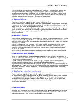 Receitas e Dicas de Bacalhau
Picar uma cebola, metê-la numa caçarola baixa com manteiga e cozer em lume brando, sem
corar; juntar o bacalhau, retirar logo a caçarola do lume, agitar a mesma a fim de ligar o
bacalhau com a manteiga; à medida que esta for absorvida, juntar mais pouco a pouco até à
quantidade de 200 grs., sem deixar de agitar a caçarola, temperar com um bocadinho de noz
moscada, juntar o sumo de um limão e um pouco de salsa picada.
43 - Bacalhau (Bifes de)
Cozer bem o bacalhau, segundo a regra, escorrer e deixar arrefecer.
Deitar numa frigideira rodas de cebola, azeite, alho, pimenta e salsa, levar ao lume, fazer corar
a cebola e juntar de vez em quando algumas gotas de água que cozeu o bacalhau; em estando
pronto, juntar uma colher de vinagre e retirar do lume.
Dividir o bacalhau em bocados, não muito pequenos, embrulhar em farinha de trigo e frigir em
banha ou azeite. Depois de fritos, misturá-los com o molho preparado, levar de novo ao lume a
ferver um pouco para o bacalhau ser repassado pelo molho.
Servir com batatas.
44 - Bacalhau à Provençal
Cozer 600 grs. de bacalhau grosso, segundo a regra, tirar-lhe as espinhas e a pele negra; desfiá-
lo e pisá-lo num almofariz, juntar-lhe duas colheradas de molho picante; estando em massa,
incorporar-lhe, pouco a pouco, um copo e meio de azeite fino, alternando o azeite com algumas
gotas de sumo de limão.
Estando a massa mole, mas compacta e bem ligada, metê-la numa caçarola, juntar-lhe um
bocado de alho, bem esmagado, aquecê-la sem deixar de a trabalhar, e, estando quente,
incorporar-lhe uma colherada de nata crua, juntar o sumo de um limão, uma pitada de salsa e
um pouco de pimenta.
Servir num prato quente guarnecido com bocados de miolo de pão frito ou de massa folhada.
45 - Bacalhau com Alhos Franceses
Cortar transversalmente oito alhos franceses em rodelas com um centímetro de espessura e
estufá-los lentamente com manteiga, em caçarola, com um bocadinho de alho vulgar esmagado
e um raminho de salsa guarnecido.
Estando estufados, acrescentar com um copo de água, temperar ligeiramente com sal e
pimenta; fazer ferver e juntar-lhe 100 grs. de azeitonas pretas escalfadas.
Frigir em azeite bocados de bacalhau (800 grs.) de 200 grs. cada um, previamente cobertos de
farinha, escorrer e dispor num prato de barro, de ir ao forno, cobrindo-os com os alhos franceses
preparados, retirando o raminho guarnecido e deixando abeberar cinco minutos, polvilhando
com salsa picada.
46 - Bacalhau com Couve-flor à Transmontana
Cozer o bacalhau, segundo a regra; estando cozido, retirá-lo do caldo.
No mesmo caldo cozer couves tronchudas do Douro; em estas estando bem cozidas, juntar-lhe
o bacalhau sem espinhas e dividi-lo em bocados pequenos, deixar ferver tudo bem e por fim
temperar com molho composto de azeite, cebola picada, alhos, vinagre forte, tudo refogado
antes de se juntar ao bacalhau e tendo previamente escorrido a água.
Servir quente, sem água.
47 - Bacalhau Cozido
Dessalgar bem o bacalhau, pô-lo numa caçarola coberto com água fria e deixar cozer em lume
brando; levantar fervura, espumar e afastar para o lado de modo a continuar a cozedura sem
ferver durante quinze a vinte minutos, com a caçarola sempre tapada.
15
 