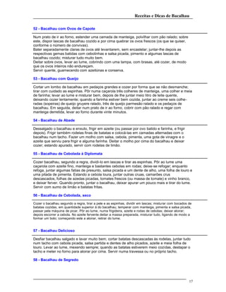 Receitas e Dicas de Bacalhau
52 - Bacalhau com Ovos de Capote
Num prato de ir ao forno, estender uma camada de manteiga, polvilhar com pão ralado; sobre
este, dispor lascas de bacalhau cozido e por cima quebrar os ovos frescos (os que se quiser,
conforme o número de convivas).
Bater separadamente claras de ovos até levantarem, sem encastelar; juntar-lhe depois as
respectivas gemas batidas com cebolinhas e salsa picada, pimento e algumas lascas de
bacalhau cozido; misturar tudo muito bem.
Deitar sobre ovos, levar ao lume, cobrindo com uma tampa, com brasas, até cozer, de modo
que os ovos inteiros não endureçam.
Servir quente, guarnecendo com azeitonas e conserva.
53 - Bacalhau com Queijo
Cortar um lombo de bacalhau em pedaços grandes e cozer por forma que se não desmanche;
tirar com cuidado as espinhas. Pôr numa caçarola três colheres de manteiga, uma colher e meia
de farinha; levar ao lume e misturar bem, depois de Ihe juntar meio litro de leite quente,
deixando cozer lentamente; quando a farinha estiver bem cozida, juntar ao creme seis colhe-
radas (sopeiras) de queijo gruyere ralado, três de queijo parmesão ralado e os pedaços de
bacalhau. Em seguida, deitar num prato de ir ao forno, cobrir com pão ralado e regar com
manteiga derretida, levar ao forno durante vinte minutos.
54 - Bacalhau de Abade
Dessalgado o bacalhau e enxuto, frigir em azeite (ou passar por ovo batido e farinha, e frigir
depois). Frigir também rodelas finas de batatas e colocá-las em camadas alternadas com o
bacalhau num tacho. Fazer um molho com salsa, cebola, pimenta, uma gota de vinagre e o
azeite que serviu para frigir e alguma farinha. Deitar o molho por cima do bacalhau e deixar
cozer; estando apurado, servir com rodelas de limão.
55 - Bacalhau de Cebolada à Diplomata
Cozer bacalhau, segundo a regra, dividi-lo em lascas e tirar as espinhas. Pôr ao lume uma
caçarola com azeite fino, manteiga e bastantes cebolas em rodas; deixe-se refogar; enquanto
refoga, juntar algumas fatias de presunto, salsa picada e um dente de alho, uma folha de louro e
uma pitada de pimenta. Estando a cebola loura, juntar outras cruas, camarões crus
descascados, folhas de azedas picadas, tomates frescos (ou massa de tomate) e vinho branco,
e deixar ferver. Quando pronto, juntar o bacalhau, deixar apurar um pouco mais e tirar do lume.
Servir com sumo de limão e batatas fritas.
56 - Bacalhau de Cebolada, seco
Cozer o bacalhau segundo a regra, tirar a pele e as espinhas, dividir em lascas; misturar com bocados de
batatas cozidas, em quantidade superior à do bacalhau; temperar com manteiga, pimenta e salsa picada,
passar pela máquina de picar. Pôr ao lume, numa frigideira, azeite e rodas de cebolas; deixar aloirar;
depois escorrer a cebola. No azeite fervente deitar a massa preparada, misturar tudo, ligando de modo a
formar um bolo; começando este a aloirar, retirar do lume.
57 - Bacalhau Delicioso
Desfiar bacalhau salgado e lavar muito bem; cortar batatas descascadas às rodelas, juntar tudo
num tacho com cebola picada, salsa partida e dentes de alho picados, azeite e meia folha de
louro. Levar ao lume, mexendo sempre; quando as batatas estiverem meio cozidas, destapar o
tacho e meter no forno para aloirar por cima. Servir numa travessa ou no próprio tacho.
58 - Bacalhau de Segredo
17
 