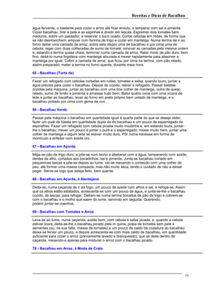 Receitas e Dicas de Bacalhau
água fervente, o bastante para cozer o arroz até ficar enxuto, e temperar com sal e pimenta.
Cozer bacalhau, tirar a pele e as espinhas e dividir em lascas. Espremer dois tomates bem
maduros, sobre um passador, e reservar o suco coado. Cortar cebolas em rodas, de forma que
se não desmanchem; empoar com farinha de trigo e cozer em manteiga. Numa terrina de ir ao
forno deitar uma camada de arroz; sobre esta dispor uma de bacalhau e por cima uma de
cebola; regar com duas colheradas de sumo de tomate; renovar as camadas pela mesma ordem
e, estando a terrina quase cheia, terminar numa camada de arroz; Ralar miolo de pão duro, bem
fino, deitá-lo numa frigideira com manteiga alourada e mexer rapidamente para absorver a
manteiga por igual. Cobrir a camada de arroz, que ficou por cima na terrina, com pão ralado,
assim preparado; meter a terrina no forno quente, durante meia hora.
65 - Bacalhau (Torta de)
Fazer um refogado com cebolas cortadas em rodas, tomates e salsa; quando louro, juntar a
água precisa para cozer o bacalhau. Depois de cozido, retirar o refogado. Passar batatas
cozidas pela máquina, juntar ao bacalhau com uma boa colher de manteiga, outra de queijo
ralado, sumo de limão e pimenta e amassar tudo bem. Bater quatro ovos com uma xícara de
leite e juntar ao bacalhau; levar ao forno em prato próprio bem untado de manteiga, e o
bacalhau pintado por cima com gema de ovo .
66 - Bacalhau Verde
Passar pela máquina o bacalhau em quantidade igual à quarta parte do que se deseja obter;
fazer um puré de batata em quantidade dupla da do bacalhau e um pouco de esparregado de
espinafres. Fazer um refogado com cebola picada muito miudinha e, em estando loura, juntar-
lhe o bacalhau; mexer um pouco e juntar o puré e o esparregado; mexer muito bem, juntar uma
colher de manteiga e algum leite se estiver muito duro. Pôr numa travessa em forma de
montículo e enfeitar com azeite crú.
67 - Bacalhau em Açorda
Miga-se pão de trigo duro, e põe-se num tacho a abeberar com a água, temperando com azeite,
dentes de alho, cortados aos bocadinhos, sal e pimenta. Junta-se bacalhau cortado em
pequeninas lascas e põe-se depois ao lume; vai-se mexendo o conteúdo com uma colher de
pau, até formar uma massa compacta, mas não muito seca, tendo o cuidado de não a deixar
pegar. Serve-se logo que esteja feito, bem quente.
68 - Bacalhau em Açorda, à Alentejana
Deita-se, numa caçarola de ir ao fogo, um pouco de azeite com alhos e sal, e refoga-se. Assim
que os alhos estão estalados, acrescenta-se com um pouco de água, e junta-se-lhe o bacalhau
cozido, às lascas, para refogar. Deitam-se numa terrina bocados de pão de trigo e cobrem-se
com o bacalhau e o molho que saem do lume, servindo em seguida. Querendo,
podem juntar-se coentros.
69 - Bacalhau com Tomates e Arroz
Leva-se ao lume, numa caçarola, azeite bom, com cebola e salsa picada, e, quando a cebola
estiver loura, deita-se-lhe o bacalhau picado pela m quina, polpa de tomates sem pele e
sementes (ou, na sua falta, massa de tomates) e um pouco de caldo da cozedura do bacalhau;
deixa-se ferver um pouco, e depois acrescenta-se com mais caldo de bacalhau, em quantidade
suficiente para cozer o arroz (previamente lavado e branqueado), que se deita dentro da
caçarola, mexendo-a apenas para misturar o arroz com o bacalhau picado.
70 - Bacalhau em Arroz, à Moda de Crato
19
 