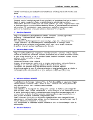 Receitas e Dicas de Bacalhau
polvilhar com miolo de pão ralado e levar a forno brando durante quinze a vinte minutos para
dourar.
86 - Bacalhau Recheado com Carne
Dessalgar bem um bacalhau pequeno, tirar a espinha dorsal e todas as outras que se puder, e
depois de cozido enxugar bem. Fazer um picado de carne, salpicão e presunto bem
condimentado. Encher o bacalhau com este picado, de forma que pareça um peixe inteiro; cozer
as duas abas com um fio branco de cima a baixo e também ao lado da cabeça para evitar que
saia o recheio. Pôr num tabuleiro a assar, regando com azeite fino; estando cozinhado,
guarnecer com azeitonas, conserva e salada de alface e servir bem quente.
87 - Bacalhau Espanhol
600g de filé de bacalhau; 600g de batatas cortadas em rodelas e cozidas; 2 pimentões
vermelhos; 2 pimentões verdes; 1 xícara de azeite espanhol
Modo de Preparar
Deixe o bacalhau da Noruega de molho para dessalgar. Limpe, tire a pele e as espinhas.
Coloque o bacalhau e as batatas na grelha. Asse os pimentões no formo por 1 hora.
Arrume o bacalhau, as batatas e os pimentões em um prato e sirva regado com azeite.
Se preferir, sirva com azeite e finas fatias de alho dourado.
88 - Bacalhau à La Kazuela
600g de bacalhau da Noruega em postas; 1 pimentão vermelho; 1 pimentão verde; 2 cebolas
cortadas; 6 tomates sem pele e sem sementes; 6 dentes de alho; 6 rodelas de pimenta;1 molho
de salsa picada; 2 xícaras de chá de azeite português; 6 batatas cozidas em rodelas; 100g de
azeitonas verdes em rodelas ou lascas.
Modo de preparar:
Dessalgue o bacalhau, limpe e reserve.
Amasse o alho e refogue em azeite. Junte os tomates, os pimentões e a pimenta. Reserve.
Em frigideira não aderente, refogue a cebola em 1 xícara de azeite. Reserve.
Em frigideira não aderente, refogue a cebola em 1 xícara de azeite. Reserve.
Arrume numa vasilha de barro ou refratária as batatas, o bacalhau da Noruega, as cebolas, o
molho de pimentões e tomates e leve ao forno graduado em 250º Apor 10 minutos.
89 - Bacalhau ao Vinho do Porto
1 kg de Bacalhau da Noruega; 1 cálice de Vinho do Porto Seco; 200 g de cogumelos; 1 kg de
tomates maduros; 200 ml de azeite; 2 dentes de alho; 1 ramos de salsa; 2 ovos; Farinha de
rosca; Farinha de trigo; Sal & Pimenta; Azeite português.
Modo de preparar:
Corte o bacalhau da Noruega em filés retangulares e coloque de molho na geladeira por 24
horas, trocando a água 4 vezes. Passe os filés na farinha de trigo e no ovo e frite-os nos 200 ml
de azeite. Neste mesmo azeite, introduza os tomates - previamente esmagados sem pele e
sem sementes - os dentes de alho amassados, a salsa picada, os cogumelos cortados em
fatias, o Vinho do Porto e, finalmente, sal e pimenta a gosto.
Deixe cozinhar em fogo brando por 15 minutos. Coloque os filés numa travessa refratária,
regue-os com o molho de tomates, salpique com farinha de rosca e leve ao forno por mais 15
minutos, adicionando mais azeite se necessário.
Sirva acompanhado de batatas em rodelas, passadas no ovo e na farinha de trigo e fritas no
azeite ou óleo.
90 - Bacalhau Porto Rei
23
 