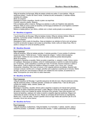 Receitas e Dicas de Bacalhau
400g de bacalhau da Noruega; 800g de batata cortada em palha; 5 ovos batidos; 100g de
azeitonas pretas; 1 molho de cheiro verde; 5 dentes de alho amassados; 2 cebolas médias
cortadas em rodelas.
Modo de preparar:
Dessalgue e limpe o bacalhau, tirando a pele e as espinhas.
Cozinhe, escorra e desfie. Reserve.
Frite as batatas palha e reserve. Refogue as cebolas e o alho em frigideira não aderente.
Reserve. Bata os ovos e junte ao bacalhau da Noruega já desfiado em uma frigideira e também
a cebola e o alho já refogados.
Misture a batata palha e, por último, enfeite com o cheiro verde picado e as azeitonas.
91 - Bacalhau à Lagareira
1 kg de bacalhau da Noruega; 300g de batatas miúdas; 300g de cebolas médias; 200g de
brócolis; 2 pimentas verdes; 4 dentes de alho; 2 xícaras de azeite de oliva
Modo de preparar:
Dessalgue e retire a pele do bacalhau. Asse as batatas e as cebolas no forno com sal grosso.
Cozinhe os brócolis na água e sal e asse os pimentões. Corte o alho em fatias finas, frite no
azeite e coloque em cima do bacalhau pronto.
92 - Bacalhau Dourado
Para 4 pessoas
500g de bacalhau; 300g de batatas grandes; 3 cebolas grandes; 2 ovos cozidos; 8 colheres
(sopa) de azeite; 1 folha de louro; 1 colher (sopa) de vinagre; 1 colher (chá) de páprica
Decoração: rodelas de ovos cozidos; folhas de salsa; azeitonas pretas descaroçadas.
Modo de preparar:
Dessalgue o bacalhau e escalde. Retire as peles e espinhas e prepare o caldo. Corte a carne
em pedaços. Descasque as batatas, corte em rodelas grossas e cozinhe no caldo de bacalhau
por 10 minutos. Junte o bacalhau e cozinhe por mais 10 minutos. Escorra (reserve o caldo) e
deixe esfriar. Corte a cebola em rodelas e refogue no azeite, com o louro, por 1 minuto.
Acrescente o bacalhau, frite mais um pouco, e em seguida adicione as batatas. Quando tudo
começar a dourar, borrife com o vinagre, polvilhe com a páprica e cozinhe por 2 minutos. Retire
do fogo, arrume em uma travessa e decore com rodelas de ovos cozidos, as azeitonas e a
salsa. Acompanhe com arroz feito no caldo reservado.
93 - Bacalhau de Panela
Para 4 pessoas
1/2kg de bacalhau da Noruega; ½ garrafa (pequena) de leite de coco; 30g de azeitonas verdes;
30g de azeitonas pretas; 2 cebolas grandes, cortadas em rodelas finas; 1 talo de alho-poró,
cortado em rodelas; salsa, coentro; azeite; sal.
Modo de preparar:
Dessalgue o bacalhau, escalde, elimine pele e espinhas e separe-o em lascas bem grossas.
Aproveite as peles e espinhas para fazer o caldo .Regue o fundo de uma panela com um pouco
de azeite e cubra com rodelas de cebola, formando uma camada. Faça outra camada com
lascas de bacalhau, salpique com salsa e coentro e espalhe algumas azeitonas. Regue com
colheradas de azeite e de leite de coco. Repita as camadas até terminares os ingredientes.
Molhe com 1 copo de caldo. Tampe a panela e leve ao fogo médio até cozinhar (de 20 a 30
minutos). Sirva com arroz branco.
94 - Bacalhau de Forno
Para 4 pessoas
1/2kg de bacalhau; 2 pãezinhos; 1/2kg de batatas; 3 a 4 tomates; 1 cebola, coentro, salsa e
cebolinha picadas; ½ pimentão; 1 dente de alho socado; 1 colher (sobremesa) de manteiga
24
 