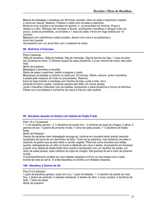 Receitas e Dicas de Bacalhau
Depois de dessalgar o bacalhau por 48 horas, escalde, retire as peles e espinhas e separe
a carne em lascas. Reserve. Prepare o caldo com as peles e espinhas .
Corte os ovos cozidos e os tomates em gomos, e os pimentões em tirinhas. Pique a
cebola e o alho. Refogue até começar a dourar, acrescente o bacalhau e refogue mais um
pouco. Junte os pimentões, os tomates e 1 copo do caldo. Ferva em fogo brando por 10
minutos.
Salpique com cebolinhas e salsa picadas, decore com ovos e as azeitonas e
sirva bem quente.
Acompanhe com um arroz feito com o restante do caldo.
98 - Bolinhos à Francesa
Para 4 pessoas
300g de bacalhau; 300g de batatas; 50g de manteiga; 30g de farinha de trigo; 1 copo de leite;
sal; pimenta-do-reino; 3 colheres (sopa) de salsa picadinha; 2 ovos; farinha de rosca; óleo para
fritar.
Modo de preparar:
Dessalgue o bacalhau e escalde.
Retire as peles e espinhas, desfie e prepare o caldo.
Descasque as batatas e cozinhe no caldo por 10 minutos. Retire, escorra, junte o bacalhau
e passe pela maquina de moer ou processador. Reserve.
Leve ao fogo brando a manteiga com farinha de trigo, junte o leite, sal e
pimenta-do-reino a gosto, mexendo sempre até obter um creme grosso.
Junte o bacalhau misturado com as batatas, acrescente a salsa picadinha e forme os bolinhos.
Passe nos ovos batidos e na farinha de rosca e frite em óleo quente.
99 - Bacalhau Assado na Grelha com Salada de Feijão Frade
Para 10 a 12 pessoas
1 ½ de bacalhau grosso - 2 ½ decilitros de azeite fino - 2 colheres de sopa de vinagre; 2 alhos; 2
gramas de sal; ½ grama de pimenta moída; 1 ramo de salsa picada; 7 ½ decilitros de feijão-
frade.
Modo de Preparar:
Depois do bacalhau bem dessalgado enxuga-se, corta-se em bocados tanto quanto possível
quadrados de cerca de um decímetro de lado. Tiram-se as espinhas, mas deixando as peles e
assando na grelha que se põe sobre o carvão vegetal. Põem-se numa travessa que esteja
quente, esfregando-se um alho no fundo e deitando por cima o azeite. Acompanha em travessa
à parte uma salada de feijão-frade bem cozido e temperado com um decilitro de azeite, um
ramo de salsa picada, duas colheres de sopa de vinagre, três gramas de sal e meio de pimenta
moída.
O acompanhamento poderá ser com batatas assadas no forno ou nas brasas com a pele,
tirando-se esta ao servir. É então Bacalhau na Grelha com Batatas Assadas.
100 - Bacalhau à Gomes de Sá
Para 5 a 6 pessoas:
1 quilo de bacalhau grosso ( peso em cru); 1 quilo de batatas; 1 ½ decilitro de azeite do mais
fino; 1 grama de pimenta; 4 cebolas medianas; 2 dentes de alho; 4 ovos cozidos; 4 decilitros de
leite; 1 ramo de salsa.
Modo de preparar:
26
 