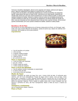 Receitas e Dicas de Bacalhau
Toma-se o bacalhau dessalgado, põe-se numa caçarola com tampa, cobre-se com água a
ferver, tapa-se e aguarda-se que passe um quarto de hora, sem ferver.
A seguir tiram-se as peles e as espinhas separando-se a carne do bacalhau em pequenas
lascas. Estas lascas vão para um prato fundo, cobrindo-se com leite quente, deixando em
infusão pelo menos por uma hora. Numa travessa de ir ao forno deita-se azeite, os alhos e as
cebolas cortadas às rodelas. Estando a cebola a alourar juntam-se as batatas previamente
cozidas cortadas às rodas de um centímetro de espessura e as lascas saídas da infusão em
leite. Leva-se a travessa ao forno deixando ferver tudo por dez a quinze minutos. Sirva-se bem
quente ornamentado com ovos cozidos cortados às rodelas, azeitona e salsa picada.
Bacalhau a Zé do Pipo
Zé do Pipo foi um dos proprietários de um famoso restaurante do Porto, em Portugal, lugar
onde criou essa receita diferente de bacalhau: postas do peixe que, depois de cobertas com
maionese, são levadas ao forno para gratinar.
Ingredientes
• 1 kg de bacalhau em postas
• 1 litro de leite
• 2 cebolas médias picadas
• 4 colher (sopa) de azeite
• 1 folha de louro
• sal e pimenta do reino
Para a maionese
• 1 vidro de 500 g de maionese
• suco de 1 limão
• 2 colher (sopa) de azeite
• 1 colher (sopa) de orégano
Para o Purê de Batatas
• 1 kg de batatas cozidas e passadas no espremedor
• ½ xícara (chá) de leite
• ¼ de xícara (chá) de manteiga
Modo de fazer
Coloque o bacalhau de molho em água fria, com 1 xícara (chá) de leite. O suficiente para
cobri-lo, com 24 h de antecedência. Troque de água umas 4 vezes. Leve ao fogo, numa
panela alta, o bacalhau e o leite. Quando levantar fervura, cozinhe por uns 10 minutos, em
fogo baixo com a panela semitampada. Escorra o bacalhau e reserve de xícara (chá) de leite.
Retire as espinhas. Reserve. Frite a cebola no azeite, junto com o louro, tempere com sal
(pouco) e pimenta do reino, até ficar transparente. Retire a folha de louro e reserve as
cebolas.
Tempere a maionese
Use os ingredientes citados. Reserve.
Para o Purê
27
 