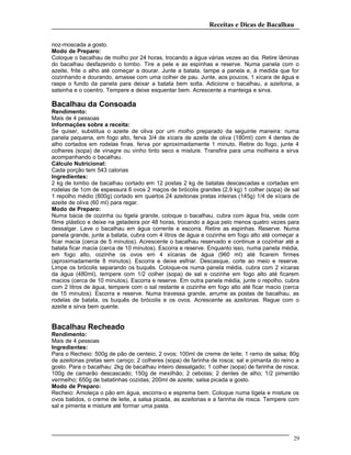 Receitas e Dicas de Bacalhau
noz-moscada a gosto.
Modo de Preparo:
Coloque o bacalhau de molho por 24 horas, trocando a água várias vezes ao dia. Retire lâminas
do bacalhau desfazendo o lombo. Tire a pele e as espinhas e reserve. Numa panela com o
azeite, frite o alho até começar a dourar. Junte a batata, tampe a panela e, à medida que for
cozinhando e dourando, amasse com uma colher de pau. Junte, aos poucos, 1 xícara de água e
raspe o fundo da panela para deixar a batata bem solta. Adicione o bacalhau, a azeitona, a
salsinha e o coentro. Tempere e deixe esquentar bem. Acrescente a manteiga e sirva.
Bacalhau da Consoada
Rendimento:
Mais de 4 pessoas
Informações sobre a receita:
Se quiser, substitua o azeite de oliva por um molho preparado da seguinte maneira: numa
panela pequena, em fogo alto, ferva 3/4 de xícara de azeite de oliva (180ml) com 4 dentes de
alho cortados em rodelas finas. ferva por aproximadamente 1 minuto. Retire do fogo, junte 4
colheres (sopa) de vinagre ou vinho tinto seco e misture. Transfira para uma molheira e sirva
acompanhando o bacalhau.
Cálculo Nutricional:
Cada porção tem 543 calorias
Ingredientes:
2 kg de lombo de bacalhau cortado em 12 postas 2 kg de batatas descascadas e cortadas em
rodelas de 1cm de espessura 6 ovos 2 maços de brócolis grandes (2,9 kg) 1 colher (sopa) de sal
1 repolho médio (800g) cortado em quartos 24 azeitonas pretas inteiras (145g) 1/4 de xícara de
azeite de oliva (60 ml) para regar.
Modo de Preparo:
Numa bacia de cozinha ou tigela grande, coloque o bacalhau, cubra com água fria, vede com
filme plástico e deixe na geladeira por 48 horas, trocando a água pelo menos quatro vezes para
dessalgar. Lave o bacalhau em água corrente e escorra. Retire as espinhas. Reserve. Numa
panela grande, junte a batata, cubra com 4 litros de água e cozinhe em fogo alto até começar a
ficar macia (cerca de 5 minutos). Acrescente o bacalhau reservado e continue a cozinhar até a
batata ficar macia (cerca de 10 minutos). Escorra e reserve. Enquanto isso, numa panela média,
em fogo alto, cozinhe os ovos em 4 xícaras de água (960 ml) até ficarem firmes
(aproximadamente 8 minutos). Escorra e deixe esfriar. Descasque, corte ao meio e reserve.
Limpe os brócolis separando os buquês. Coloque-os numa panela média, cubra com 2 xícaras
da água (480ml), tempere com 1/2 colher (sopa) de sal e cozinhe em fogo alto até ficarem
macios (cerca de 10 minutos). Escorra e reserve. Em outra panela média, junte o repolho, cubra
com 2 litros de água, tempere com o sal restante e cozinhe em fogo alto até ficar macio (cerca
de 15 minutos). Escorra e reserve. Numa travessa grande, arrume as postas de bacalhau, as
rodelas de batata, os buquês de brócolis e os ovos. Acrescente as azeitonas. Regue com o
azeite e sirva bem quente.
Bacalhau Recheado
Rendimento:
Mais de 4 pessoas
Ingredientes:
Para o Recheio: 500g de pão de centeio; 2 ovos; 100ml de creme de leite; 1 ramo de salsa; 80g
de azeitonas pretas sem caroço; 2 colheres (sopa) de farinha de rosca; sal e pimanta do reino a
gosto. Para o bacalhau: 2kg de bacalhau inteiro dessalgado; 1 colher (sopa) de farinha de rosca;
100g de camarão descascado; 150g de mexilhão; 2 cebolas; 2 dentes de alho; 1/2 pimentão
vermelho; 650g de batatinhas cozidas; 200ml de azeite; salsa picada a gosto.
Modo de Preparo:
Recheio: Amoleça o pão em água, escorra-o e esprema bem. Coloque numa tigela e misture os
ovos batidos, o creme de leite, a salsa picada, as azeitonas e a farinha de rosca. Tempere com
sal e pimenta e misture até formar uma pasta.
29
 