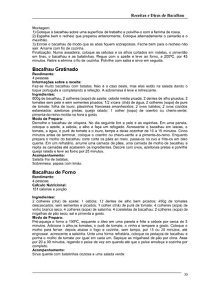 Receitas e Dicas de Bacalhau
Montagem:
1) Coloque o bacalhau sobre uma superfície de trabalho e polvilhe-o com a farinha de rosca.
2) Espalhe bem o recheio que preparou anteriormente. Coloque alternadamente o camarão e o
mexilhão.
3) Enrole o bacalhau de modo que as abas fiquem sobrepostas. Feche bem para o recheio não
sair. Amarre com fio de cozinha.
Finalização: Numa assadeira, coloque as cebolas e os alhos cortados em rodelas, o pimentão
em tiras, o bacalhau e as batatinhas. Regue com o azeite e leve ao forno, a 200ºC, por 45
minutos. Retire e elimine o fio de cozinha. Polvilhe com salsa e sirva em seguida.
Bacalhau Gratinado
Rendimento:
4 pessoas
Informações sobre a receita:
Faz-se muito bacalhau com batatas. Não é o caso deste, mas elas estão na salada dando o
toque português e completando a refeição. A sobremesa é leve e refrescante.
Ingredientes:
800g de bacalhau; 2 colheres (sopa) de azeite; cebola média picada; 2 dentes de alho picados; 2
tomates sem pele e sem sementes picados; 1/2 xícara (chá) de água; 2 colheres (sopa) de pure
de tomate; folha de louro; pãezinhos franceses amanhecidos; 2 ovos batidos; 2 ovos cozidos
esfarelados; azeitonas pretas; queijo ralado; 1 colher (sopa) de coentro ou cheiro-verde;
pimenta-do-reino moída na hora a gosto.
Modo de Preparo:
Demolhe o bacalhau de véspera. No dia seguinte tire a pele e as espinhas. Em uma panela,
coloque o azeite, a cebola, o alho e faça um refogado. Acrescente o bacalhau em lascas, o
tomate, a água, o purê de tomate e o louro, tampe e deixe cozinhar de 10 a 15 minutos. Cinco
minutos antes de terminar, coloque o coentro ou cheiro-verde e a pimente-do-reino. Enquanto
prepara o molho do bacalhau corte corte os pães ao meio, passe-os no ovo e frite-os em óleo
quente. Em um refratário, arrume uma camada de pães, uma camada de molho de bacalhau e
repita as camadas até acabarem os ingredientes. Decore com ovos, azeitonas pretas e polvilhe
queijo ralado e leve ao forno por 25 minutos.
Acompanhamento:
Salada fria de batatas;
Sobremesa: papaia com limão.
Bacalhau de Forno
Rendimento:
4 pessoas
Cálculo Nutricional:
151 calorias a porção
Ingredientes:
2 colheres (chá) de azeite; 1 cebola; 12 dentes de alho bem picados; 450g de tomates
descascados, sem sementes e picados; 1 colher (chá) de purê de tomate; 4 colheres (sopa) de
vinho branco seco; 4 colheres (sopa) de salsinha; 4 costeletas de bacalhau; 2 colheres (sopa) de
migalhas de pão seco; sal e pimenta a gosto.
Modo de Preparo:
Pré-aqueça o forno a 190ºC, esquente o óleo em uma panela e frite a cebola por cerca de 5
minutos. Adicione o alho,os tomates, o purê de tomate, o vinho e tempere a gosto. Coloque o
molho para ferver, depois abaixe o fogo e cozinhe, sem tampa, por 15 ou 20 minutos, até
engrossar. acrescente a salsinha. Unte uma forma refratária, coloque os pedaços de bacalhau e
ponha o molho de tomate por igual em cada um. Sapique as migalhasd de pão por cima. Asse
por 20 a 30 minutos, regando o peixe de vez em quando até que o peixe amoleça e cozinhe por
completo.
Acompanhamento:
Sirva quente com batatinhas cozidas e uma salada verde
30
 