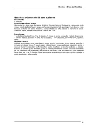 Receitas e Dicas de Bacalhau
Bacalhau a Gomes de Sá para a páscoa
Rendimento:
4 pessoas
Informações sobre a receita:
Gomes de Sá - José Luiz Gomes de Sá Júnior foi cozinheiro no Restaurante Lisbonense, onde
criou a receita do bacalhau em pequenas lascas deixadas no leite quente por mais de uma hora,
levadas ao forno em azeite finíssimo, acompanhadas de alho, cebola e, na hora de servir,
azeitonas pretas, salsa e ovos cozidos. Faleceu em 1926.
Ingredientes:
1 kg de bacalhau tipo Porto, 1 kg de batatas, 1 xícara de azeite português, 1 pitada de pimenta,
4 cebolas médias, 2 dentes de alho, 4 ovos cozidos, 1 ramo de salsa, cebolinha verde, azeitona
verde.
Modo de Preparo:
Coloque as postas em uma caçarola com tampa e cubra com água a ferver; tapar e aguardar 5
minutos sem deixar ferver. A seguir separe o bacalhau em pequenas lascas, regue com azeite e
reserve. Numa travessa de ir ao forno deite o azeite, os alhos e as cebolas cortadas às rodelas.
Estando as cebolas quase douradas, junte as batatas previamente cozidas cortadas em rodelas
de um centímetro de espessura e as lascas de bacalhau. Leve a travessa ao forno deixando
ferver tudo por 10 a 15 minutos. Sirva bem quente ornamentando com ovos cozidos cortados a
gosto, azeitonas e salsa picada.
31
 