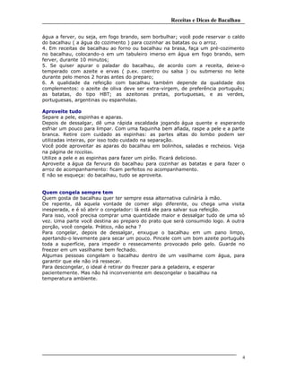 Receitas e Dicas de Bacalhau
água a ferver, ou seja, em fogo brando, sem borbulhar; você pode reservar o caldo
do bacalhau ( a água do cozimento ) para cozinhar as batatas ou o arroz.
4. Em receitas de bacalhau ao forno ou bacalhau na brasa, faça um pré-cozimento
no bacalhau, colocando-o em um tabuleiro imerso em água em fogo brando, sem
ferver, durante 10 minutos;
5. Se quiser apurar o paladar do bacalhau, de acordo com a receita, deixe-o
temperado com azeite e ervas ( p.ex. coentro ou salsa ) ou submerso no leite
durante pelo menos 2 horas antes do preparo;
6. A qualidade da refeição com bacalhau também depende da qualidade dos
complementos: o azeite de oliva deve ser extra-virgem, de preferência português;
as batatas, do tipo HBT; as azeitonas pretas, portuguesas, e as verdes,
portuguesas, argentinas ou espanholas.
Aproveite tudo
Separe a pele, espinhas e aparas.
Depois de dessalgar, dê uma rápida escaldada jogando água quente e esperando
esfriar um pouco para limpar. Com uma faquinha bem afiada, raspe a pele e a parte
branca. Retire com cuidado as espinhas: as partes altas do lombo podem ser
utilizadas inteiras, por isso todo cuidado na separação.
Você pode aproveitar as aparas do bacalhau em bolinhos, saladas e recheios. Veja
na página de receitas.
Utilize a pele e as espinhas para fazer um pirão. Ficará delicioso.
Aproveite a água da fervura do bacalhau para cozinhar as batatas e para fazer o
arroz de acompanhamento: ficam perfeitos no acompanhamento.
E não se esqueça: do bacalhau, tudo se aproveita.
Quem congela sempre tem
Quem gosta de bacalhau quer ter sempre essa alternativa culinária à mão.
De repente, dá aquela vontade de comer algo diferente, ou chega uma visita
inesperada, e é só abrir o congelador: lá está ele para salvar sua refeição.
Para isso, você precisa comprar uma quantidade maior e dessalgar tudo de uma só
vez. Uma parte você destina ao preparo do prato que será consumido logo. A outra
porção, você congela. Prático, não acha ?
Para congelar, depois de dessalgar, enxugue o bacalhau em um pano limpo,
apertando-o levemente para secar um pouco. Pincele com um bom azeite português
toda a superfície, para impedir o ressecamento provocado pelo gelo. Guarde no
freezer em um vasilhame bem fechado.
Algumas pessoas congelam o bacalhau dentro de um vasilhame com água, para
garantir que ele não irá ressecar.
Para descongelar, o ideal é retirar do freezer para a geladeira, e esperar
pacientemente. Mas não há inconveniente em descongelar o bacalhau na
temperatura ambiente.
4
 