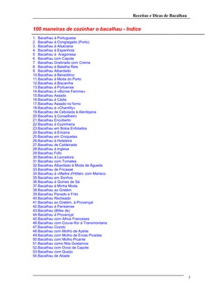 Receitas e Dicas de Bacalhau
100 maneiras de cozinhar o bacalhau - Indice
1. Bacalhau à Portuguesa
2. Bacalhau à Congregado (Porto)
3. Bacalhau à Alsaciana
4. Bacalhau à Espanhola
5. Bacalhau à Aragonesa
6. Bacalhau com Capote
7. Bacalhau Gratinado com Creme
8. Bacalhau à Batalha Reis
9. Bacalhau Albardado
10.Bacalhau à Beneditino
11.Bacalhau à Moda do Porto
12.Bacalhau à Biscainha
13.Bacalhau à Portuense
14.Bacalhau à «Bonne Femme»
15.Bacalhau Assado
16.Bacalhau à Cádis
17.Bacalhau Assado no forno
18.Bacalhau à «Chantilly»
19.Bacalhau de Cebolada à Alentejana
20.Bacalhau à Conselheiro
21.Bacalhau Encoberto
22.Bacalhau à Cozinheira
23.Bacalhau em Bolos Enfolados
24.Bacalhau à Ericeira
25.Bacalhau em Croquetes
26.Bacalhau à Hoteleira
27.Bacalhau de Caldeirada
28.Bacalhau à Inglesa
29.Bacalhau Fofo
30.Bacalhau à Lavradora
31.Bacalhau com Tomates
32.Bacalhau Albardado à Moda de Águeda
33.Bacalhau de Fricassé
34.Bacalhau à «Maltre d'Hôtel» com Marisco
35.Bacalhau em Sonhos
36.Bacalhau à Gomes de Sá
37.Bacalhau à Minha Moda
38.Bacalhau ao Gratém
39.Bacalhau Panado e Frito
40.Bacalhau Recheado
41.Bacalhau ao Gratém, à Provençal
42.Bacalhau à Parisiense
43.Bacalhau (Bifes de)
44.Bacalhau à Provençal
45.Bacalhau com Alhos Franceses
46.Bacalhau com Couve-flor à Transmontana
47.Bacalhau Cozido
48.Bacalhau com Molho de Azeite
49.Bacalhau com Molho de Ervas Picadas
50.Bacalhau com Molho Picante
51.Bacalhau como Nós Gostamos
52.Bacalhau com Ovos de Capote
53.Bacalhau com Queijo
54.Bacalhau de Abade
5
 