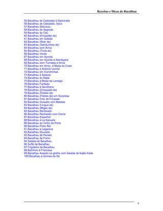 Receitas e Dicas de Bacalhau
55.Bacalhau de Cebolada à Diplomata
56.Bacalhau de Cebolada, Seco
57.Bacalhau Delicioso
58.Bacalhau de Segredo
59.Bacalhau do Céu
60.Bacalhau (Empadão de)
61.Bacalhau em Salada
62.Bacalhau (Rolo de)
63.Bacalhau (Sanduíches de)
64.Bacalhau com Arroz
65.Bacalhau (Torta de)
66.Bacalhau Verde
67.Bacalhau em Açorda
68.Bacalhau em Açorda à Alentejana
69.Bacalhau com Tomates e Arroz
70.Bacalhau em Arroz, à Moda do Crato
71.Bacalhau à António Lemos
72.Bacalhau em Conchinhas
73.Bacalhau à Salazar
74.Bacalhau do Natal
75.Bacalhau à Moda de Lamego
76.Bacalhau Fardado
77.Bacalhau à Sevilhana
78.Bacalhau (Ensopado de)
79.Bacalhau (Filetes de)
80.Bacalhau (Filetes de) em Surpresa
81.Bacalhau Frito de Fricassé
82.Bacalhau Guisado com Batatas
83.Bacalhau (Língua de)
84.Bacalhau (Migas de)
85.Bacalhau Recheado
86.Bacalhau Recheado com Carne
87.Bacalhau Espanhol
88.Bacalhau à La Kazuela
89.Bacalhau ao Vinho do Porto
90.Bacalhau Porto Rei
91.Bacalhau à Lagareira
92.Bacalhau Dourado
93.Bacalhau de Panela
94.Bacalhau de Forno
95.Salada de Bacalhau
96.Suflê de Bacalhau
97.Frigideira de Bacalhau
98.Bolinhos à Francesa
99.Bacalhau Assado na grelha com Salada de feijão-frade
100.Bacalhau à Gomes de Sá
6
 
