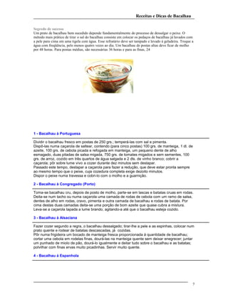 Receitas e Dicas de Bacalhau
Segredo de sucesso
Um prato de bacalhau bem sucedido depende fundamentalmente do processo de dessalgar o peixe. O
método mais prático de tirar o sal do bacalhau consiste em colocar os pedaços de bacalhau já lavados com
a pele para cima em uma tigela com água. Esse refratário deve ser tampado e levado à geladeira. Troque a
água com freqüência, pelo menos quatro vezes ao dia. Um bacalhau de postas altas deve ficar de molho
por 48 horas. Para postas médias, são necessárias 36 horas e para as finas, 24
1 - Bacalhau à Portuguesa
Dividir o bacalhau fresco em postas de 250 grs.; temperá-las com sal e pimenta.
Dispô-las numa caçarola de saltear, contendo (para cinco postas) 100 grs. de manteiga, 1 dl. de
azeite, 100 grs. de cebola picada e refogada em manteiga, um pequeno dente de alho
esmagado, duas pitadas de salsa migada, 750 grs. de tomates migados e sem sementes, 100
grs. de arroz, cozido em três quartos de água salgada e 2 dls. de vinho branco; cobrir a
caçarola; pôr sobre lume vivo a cozer durante dez minutos sem destapar.
Passado este tempo, destapar a caçarola para fazer a redução, que deve estar pronta sempre
ao mesmo tempo que o peixe, cuja cozedura completa exige dezoito minutos.
Dispor o peixe numa travessa e cobri-lo com o molho e a guarnição.
2 - Bacalhau à Congregado (Porto)
Toma-se bacalhau cru, depois de posto de molho, parte-se em lascas e batatas cruas em rodas.
Deita-se num tacho ou numa caçarola uma camada de rodas de cebola com um ramo de salsa,
dentes de alho em rodas, cravo, pimenta e outra camada de bacalhau e rodas de batata. Por
cima destas duas camadas deita-se uma porção de bom azeite que quase cubra a mistura.
Leva-se a caçarola tapada a lume brando, agitando-a até que o bacalhau esteja cozido.
3 - Bacalhau à Alsaciana
Fazer cozer segundo a regra, o bacalhau dessalgado; tirar-lhe a pele e as espinhas, colocar num
prato quente e rodear de batatas descascadas, já cozidas.
Pôr numa frigideira um bocado de manteiga fresca proporcionada à quantidade de bacalhau;
cortar uma cebola em rodelas finas, dourá-las na manteiga quente sem deixar enegrecer; juntar
um punhado de miolo de pão, dourá-lo igualmente e deitar tudo sobre o bacalhau e as batatas;
polvilhar com finas ervas muito picadinhas. Servir muito quente.
4 - Bacalhau à Espanhola
7
 