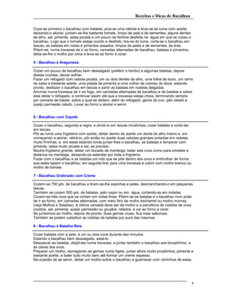 Receitas e Dicas de Bacalhau
Coze-se primeiro o bacalhau com batatas; pica-se uma cebola e leva-se ao lume com azeite,
deixando-o aloirar; juntam-se-lhe bastante tomate, limpo de pele e de sementes, alguns dentes
de alho, sal, pimenta, salsa picada e um pouco de farinha desfeita na água em que se cozeu o
bacalhau. Logo que o tomate esteja cozido e desfeito, tira-se do lume, corta-se o bacalhau em
lascas, as batatas em rodas e pimentos assados, limpos de peles e de sementes, às tiras.
Põem-se, numa travessa de ir ao forno, camadas alternadas de bacalhau, batatas e pimentos,
deita-se-lhe o molho por cima e leva-se ao forno a corar.
5 - Bacalhau à Aragonesa
Cozer um pouco de bacalhau bem dessalgado (preferir o lombo) e algumas batatas; depois
destas cozidas, deixar esfriar.
Fazer um refogado com cebola picada, um ou dois dentes de alho, uma folha de louro, um ramo
de salsa e bastante azeite, uma pitada de pimenta e uma colher de colorau do doce; estando
pronto, desfazer o bacalhau em lascas e partir as batatas em rodelas delgadas.
Arrumar numa travessa de ir ao fogo, em camadas alternadas de bacalhau e de batatas e sobre
esta deitar o refogado, e continuar assim até que a travessa esteja cheia, terminando sempre
por camada de batata, sobre a qual se deitam, além do refogado, gema de ovo, pão ralado e
queijo parmesão ralado. Levar ao forno a aloirar e servir.
6 - Bacalhau com Capote
Cozer o bacalhau, segundo a regra, e dividi-lo em lascas miudinhas; cozer batatas e cortá-las
em lascas.
Pôr ao lume uma frigideira com azeite, deitar dentro do azeite um dente de alho inteiro e, em
começando a aloirar, retirá-lo; pôr então no azeite duas cebolas grandes cortadas em rodelas
muito fininhas, e, em estas estando loiras juntar-lhes o bacalhau, as batatas e temperar com
pimenta, salsa muito picada e sal, se precisar.
Noutra frigideira grande, deitar um bocado de manteiga; bater seis ovos como para omelete e
deitá-los na manteiga, deixando-os estender por toda a frigideira.
Fazer com o bacalhau e as batatas um rolo que se põe dentro dos ovos e embrulhar de forma
que estes tapem o bacalhau; em seguida tirar para uma travessa e cobrir com molho branco ou
molho de tomate.
7 - Bacalhau Gratinado com Creme
Cozem-se 750 grs. de bacalhau e tiram-se-lhe espinhas e peles, desmanchando-o em pequenas
lascas.
Também se cozem 500 grs. de batatas, pelo vapor ou em água, cortando-as em rodelas.
Cozem-se três ovos que se cortam em rodas finas. Põem-se as batatas e o bacalhau num prato
de ir ao forno, em camadas alternadas, com meio litro de molho bechamel ou molho mornay
(veja Molhos e Saladas). A última camada deve ser de molho e a penúltima de rodelas de ovos
cozidos, sal, pimenta, queijo parmesão ou gruyère, ralados, e vai ao forno a corar.
Se juntarmos ao molho, depois de pronto, duas gemas cruas, fica mais saboroso.
Também se podem substituir as rodelas de batatas por puré das mesmas.
8 - Bacalhau à Batalha Reis
Cozer batatas com a pele, e um ou dois ovos durante dez minutos.
Estando o bacalhau bem dessalgado, assá-lo.
Descascar as batatas, dispô-las numa travessa, e juntar também o bacalhau aos bocadinhos, e
as claras dos ovos.
Preparar um molho, esmagando as gemas numa tigela, juntar alhos muito picadinhos, pimenta e
bastante azeite, e bater tudo muito bem até formar um creme espesso.
Na ocasião de se servir, deitar um molho sobre o bacalhau e guarnecer com raminhos de salsa.
8
 