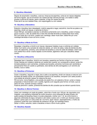 Receitas e Dicas de Bacalhau
9 - Bacalhau Albardado
Depois de escamado o bacalhau, coze-se, limpa-se de espinhas, corta-se em lascas delgadas
de forma regular, que se envolvem em massa de frigir (farinha de trigo, ovo batido e salsa
picada) e põe-se em lascas, assim cobertas, a frigir em azeite fervente.
Pode servir-se com batatas fritas, com esparregado ou com salada.
10 - Bacalhau à Beneditino
Estando o bacalhau bem dessalgado, cozê-lo segundo a regra, escorrê-lo, tirar-lhe as peles e as
espinhas, dividir em lascas, e secá-las no forno .
Cozer 600 grs. de batata e pisá-las no almofariz juntamente com o bacalhau, juntar à massa,
pouco a pouco, 2 dls. de azeite fino e meio litro de leite fervente (a massa deve ficar mole).
Pôr num prato de ir ao forno, untado com manteiga, alisar muito bem, deitar-lhe por cima
manteiga derretida e levar ao forno a corar.
11 - Bacalhau à Moda do Porto
Dessalgar o bacalhau e dividi-lo em lascas; descascar batatas cruas e cortá-las em rodelas.
Deitar num tacho uma camada de rodas de cebola, um ramo de salsa, rodas de dentes de alho,
cravo de cabecinha, pimenta, uma camada de bacalhau e uma de rodas de batatas; cobrir tudo
com azeite fino e levar o tacho tapado a lume brando, agitando-o até que o bacalhau esteja
cozido.
12 - Bacalhau à Biscainha
Dessalgar bem o bacalhau, dividi-lo em bocados, passá-los por farinha e frigi-los em azeite.
Cortar cebolas em rodelas e deitá-las em azeite bem quente; em começando a aloirar, juntar-lhe
tomates pelados e sem sementes, cortados aos bocados, pimentos morrones sem sementes e
previamente fritos em azeite ou grelhados, dois dentes de alho esmagados e um raminho de
tomilho, louro e salsa.
13 - Bacalhau à Portuense
Cozer o bacalhau, segundo a regra; tirar a pele e as espinhas, dividir em lascas e misturar com
bocados de batata cozida, em quantidade superior à do bacalhau; temperar com salsa picada e
uma pitada de pimenta; passar na máquina de picar.
Pôr ao lume, numa frigideira, uma porção de azeite fino; em estando a ferver, juntar a massa
preparada e misturá-la bem com o azeite, ligando-a em seguida para formar um bolo, que se
retira do lume, quando começa a aloirar.
Pode-se perfumar o azeite, juntando-lhe dentes de alho picados que se retiram quando loiros.
14 - Bacalhau à «Bonne Femme»
Untar com manteiga um prato de gratém, cobrir-lhe o fundo com 100 grs. de cogumelos crus
migados, uma pequena colherada de molho picante e uma colherada de salsa picada; pôr
quatro postas de bacalhau fresco no prato preparado, molhar com 1 dl. de vinho branco e
algumas colheradas de água, temperar e pôr sobre o peixe com o molho por diversas vezes.
Retirar o peixe para um outro prato de ir ao forno, fazer reduzir, separadamente, o molho da
cozedura; juntar-lhe uma colherada de maisena e 50 grs. de manteiga fresca.
Deitar o molho, reduzido, sobre o bacalhau e levar a forno muito quente
15 - Bacalhau Assado
9
 