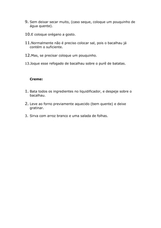 9. Sem deixar secar muito, (caso seque, coloque um pouquinho de
   água quente).

10.E coloque orégano a gosto.

11.Normalmente não é preciso colocar sal, pois o bacalhau já
   contém o suficiente.

12.Mas, se precisar coloque um pouquinho.

13.Joque esse refogado de bacalhau sobre o purê de batatas.



   Creme:


1. Bata todos os ingredientes no liquidificador, e despeje sobre o
   bacalhau.

2. Leve ao forno previamente aquecido (bem quente) e deixe
   gratinar.

3. Sirva com arroz branco e uma salada de folhas.
 