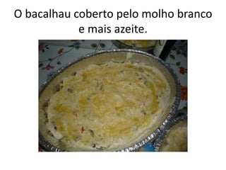O bacalhau coberto pelo molho branco
e mais azeite.
 
