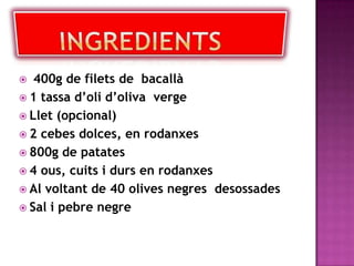 INGREDIENTS 400g de filets de  bacallà1 tassa d’oli d’oliva  vergeLlet (opcional)2 cebes dolces, en rodanxes 800g de patates 4 ous, cuits i durs en rodanxes Al voltant de 40 olives negres  desossades Sal i pebre negre