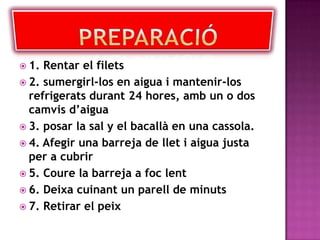 Preparació	1. Rentar el filets 2. sumergirl-los en aiguai mantenir-los refrigerats durant 24 hores, amb un o dos camvis d’aigua 3. posar la sal y el bacallà en una cassola.4. Afegir una barreja de llet i aigua justa per a cubrir 5. Coure la barreja a foc lent 6. Deixa cuinant un parellde minuts 7. Retirar el peix