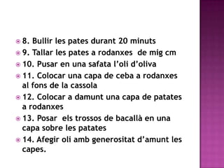 8. Bullir les pates durant 20 minuts 9. Tallar les pates a rodanxes  de migcm 10. Pusaren una safata l’oli d’oliva 11. Colocaruna capa de ceba a rodanxesal fons de la cassola 12. Colocar a damuntuna capa de patates a rodanxes 13. Posar  elstrossos de bacallà en una capa sobre les patates14. Afegir oli amb generositat d’amunt les capes.