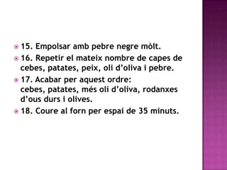 15. Empolsar amb pebre negre mòlt.16. Repetir el mateix nombre de capes de cebes, patates, peix, oli d’oliva i pebre.17. Acabar per aquest ordre: cebes, patates, més oli d’oliva, rodanxes d’ous durs i olives.18. Coure al forn per espai de 35 minuts.