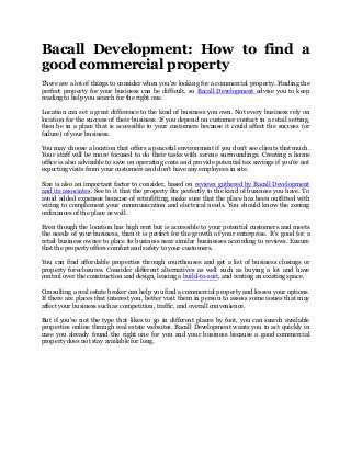 Bacall Development: How to find a
good commercial property
There are a lot of things to consider when you're looking for a commercial property. Finding the
perfect property for your business can be difficult, so Bacall Development advise you to keep
reading to help you search for the right one.
Location can set a great difference to the kind of business you own. Not every business rely on
location for the success of their business. If you depend on customer contact in a retail setting,
then be in a place that is accessible to your customers because it could affect the success (or
failure) of your business.
You may choose a location that offers a peaceful environment if you don't see clients that much.
Your staff will be more focused to do their tasks with serene surroundings. Creating a home
office is also advisable to save on operating costs and provide potential tax savings if you're not
expecting visits from your customers and don't have any employees in site.
Size is also an important factor to consider, based on reviews gathered by Bacall Development
and its associates. See to it that the property fits perfectly to the kind of business you have. To
avoid added expenses because of retrofitting, make sure that the place has been outfitted with
wiring to complement your communication and electrical needs. You should know the zoning
ordinances of the place as well.
Even though the location has high rent but is accessible to your potential customers and meets
the needs of your business, then it is perfect for the growth of your enterprise. It's good for a
retail business owner to place its business near similar businesses according to reviews. Ensure
that the property offers comfort and safety to your customers.
You can find affordable properties through courthouses and get a list of business closings or
property foreclosures. Consider different alternatives as well such as buying a lot and have
control over the construction and design, leasing a build-to-suit, and renting an existing space.
Consulting a real estate broker can help you find a commercial property and lessen your options.
If there are places that interest you, better visit them in person to assess some issues that may
affect your business such as competition, traffic, and overall convenience.
But if you're not the type that likes to go in different places by foot, you can search available
properties online through real estate websites. Bacall Development wants you to act quickly in
case you already found the right one for you and your business because a good commercial
property does not stay available for long.
 