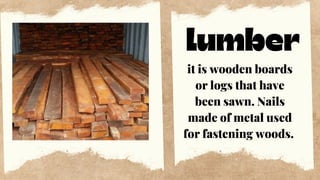 lumber
it is wooden boards
or logs that have
been sawn. Nails
made of metal used
for fastening woods.
 