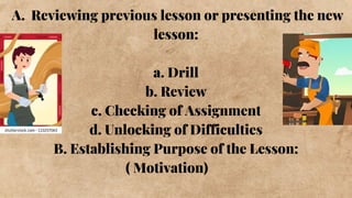 A. Reviewing previous lesson or presenting the new
lesson:
a. Drill
b. Review
c. Checking of Assignment
d. Unlocking of Difficulties
B. Establishing Purpose of the Lesson:
( Motivation)
 