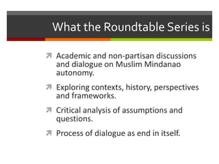 What the Roundtable Series is
 Academic and non-partisan discussions
and dialogue on Muslim Mindanao
autonomy.
 Exploring contexts, history, perspectives
and frameworks.
 Critical analysis of assumptions and
questions.
 Process of dialogue as end in itself.
 