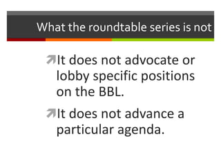 What the roundtable series is not
It does not advocate or
lobby specific positions
on the BBL.
It does not advance a
par...